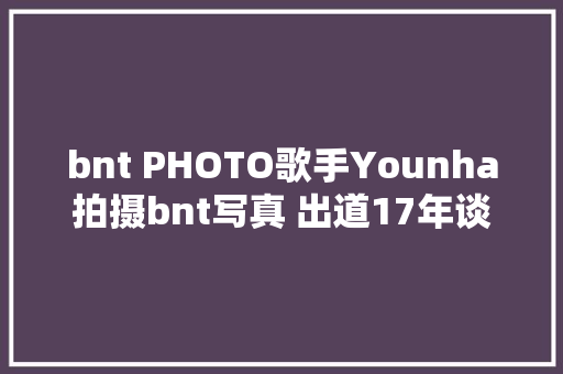 bnt PHOTO歌手Younha拍摄bnt写真 出道17年谈往后计划