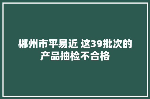 郴州市平易近 这39批次的产品抽检不合格