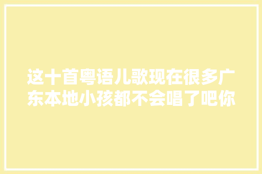这十首粤语儿歌现在很多广东本地小孩都不会唱了吧你识几首