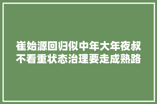 崔始源回归似中年大年夜叔不看重状态治理要走成熟路线 休闲娱乐