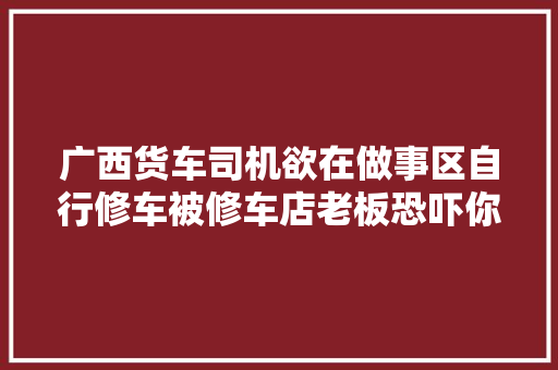 广西货车司机欲在做事区自行修车被修车店老板恐吓你修一个试试