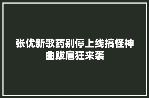 张优新歌药别停上线搞怪神曲跋扈狂来袭