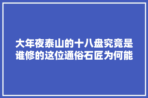 大年夜泰山的十八盘究竟是谁修的这位通俗石匠为何能一战成名