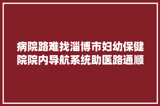 病院路难找淄博市妇幼保健院院内导航系统助医路通顺