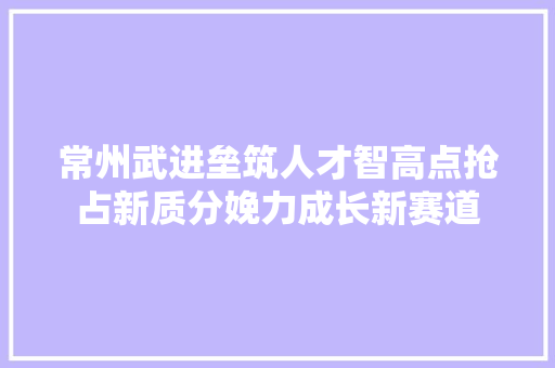 常州武进垒筑人才智高点抢占新质分娩力成长新赛道