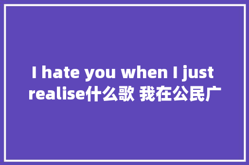 I hate you when I just realise什么歌 我在公民广场吃着炸鸡完整歌词