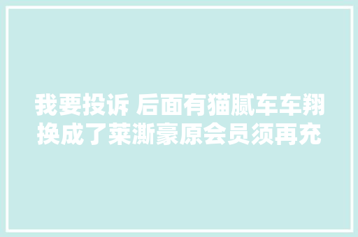 我要投诉 后面有猫腻车车翔换成了莱澌豪原会员须再充值才能激活卡里余额