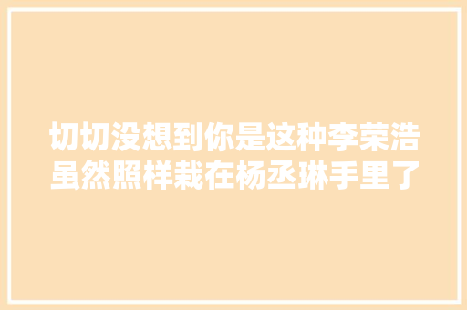 切切没想到你是这种李荣浩虽然照样栽在杨丞琳手里了