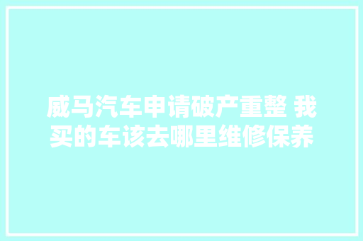 威马汽车申请破产重整 我买的车该去哪里维修保养