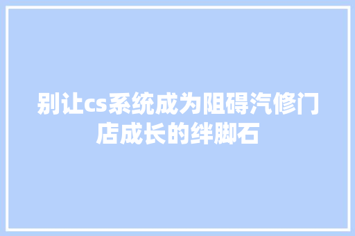 别让cs系统成为阻碍汽修门店成长的绊脚石