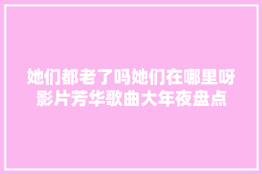 她们都老了吗她们在哪里呀影片芳华歌曲大年夜盘点