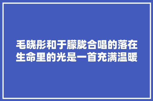 毛晓彤和于朦胧合唱的落在生命里的光是一首充满温暖和治愈
