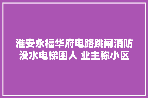 淮安永福华府电路跳闸消防没水电梯困人 业主称小区按草稿交付