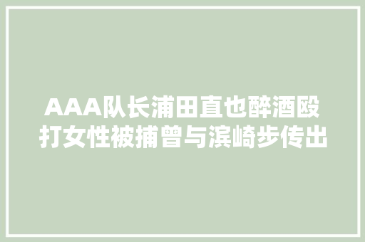 AAA队长浦田直也醉酒殴打女性被捕曾与滨崎步传出恋情