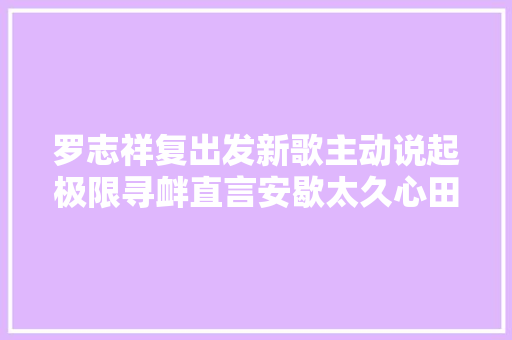 罗志祥复出发新歌主动说起极限寻衅直言安歇太久心田发窘