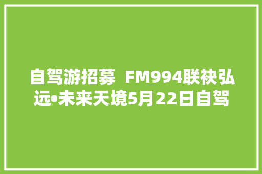 自驾游招募  FM994联袂弘远•未来天境5月22日自驾畅游邯郸东太行粗发