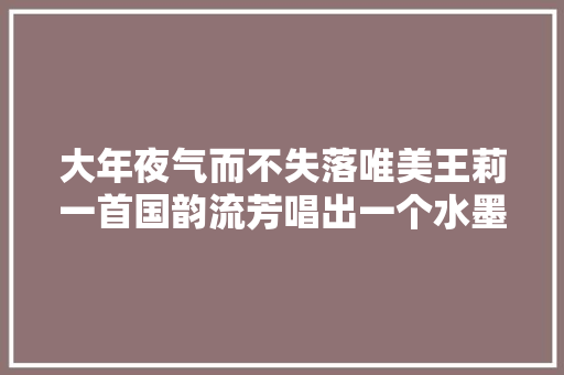大年夜气而不失落唯美王莉一首国韵流芳唱出一个水墨中华