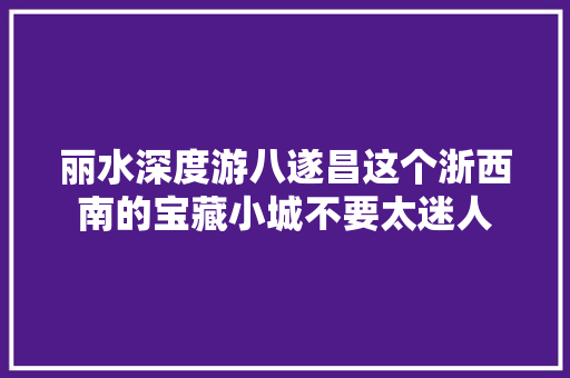 丽水深度游八遂昌这个浙西南的宝藏小城不要太迷人