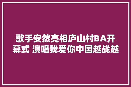 歌手安然亮相庐山村BA开幕式 演唱我爱你中国越战越勇点燃全场