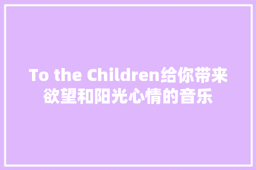 To the Children给你带来欲望和阳光心情的音乐