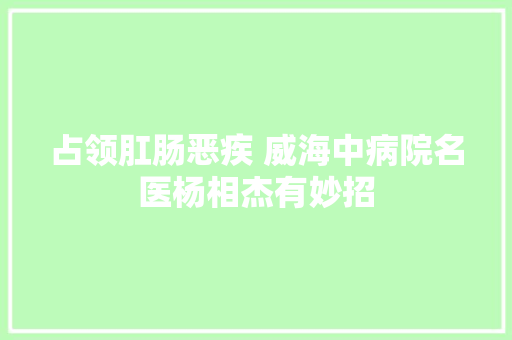 占领肛肠恶疾 威海中病院名医杨相杰有妙招