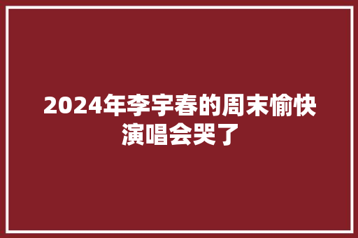 2024年李宇春的周末愉快演唱会哭了