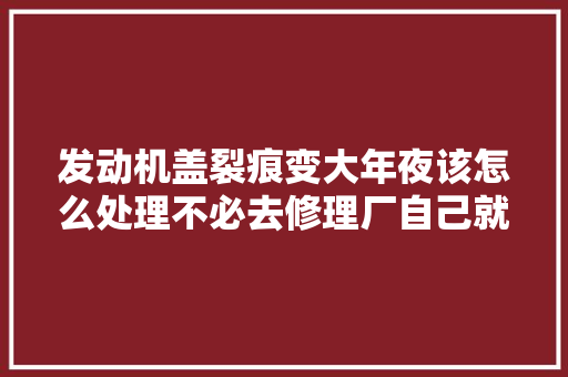 发动机盖裂痕变大年夜该怎么处理不必去修理厂自己就能轻松解决