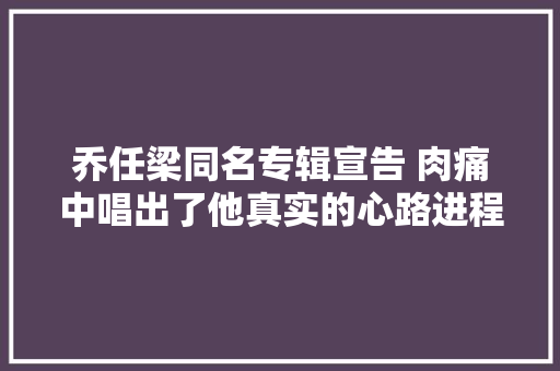 乔任梁同名专辑宣告 肉痛中唱出了他真实的心路进程