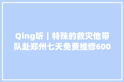 Qing听｜特殊的救灾他带队赴郑州七天免费维修600辆车