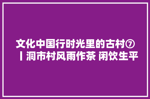 文化中国行时光里的古村⑦丨洞市村风雨作茶 闲饮生平