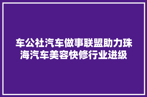 车公社汽车做事联盟助力珠海汽车美容快修行业进级