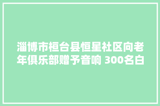 淄博市桓台县恒星社区向老年俱乐部赠予音响 300名白叟唱响夕阳红