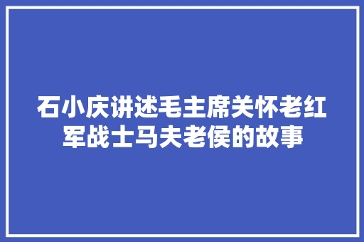 石小庆讲述毛主席关怀老红军战士马夫老侯的故事