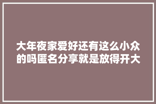 大年夜家爱好还有这么小众的吗匿名分享就是放得开大年夜受震撼了