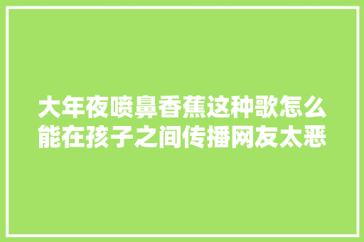 大年夜喷鼻香蕉这种歌怎么能在孩子之间传播网友太恶心了