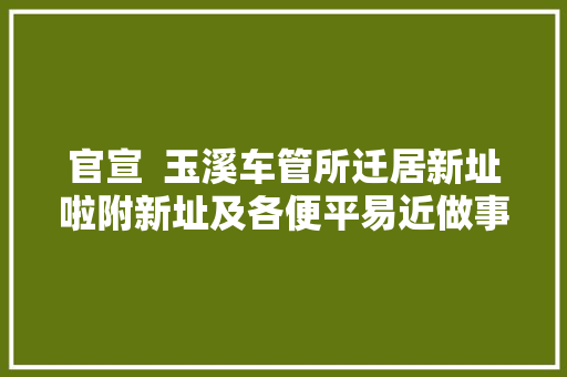 官宣  玉溪车管所迁居新址啦附新址及各便平易近做事站营业范围明细表
