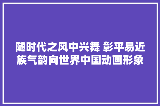 随时代之风中兴舞 彰平易近族气韵向世界中国动画形象的年代记忆与立异成长调研