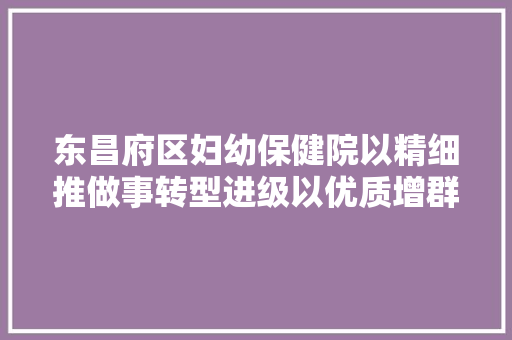 东昌府区妇幼保健院以精细推做事转型进级以优质增群众幸福感