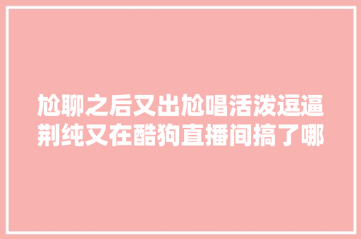 尬聊之后又出尬唱活泼逗逼荆纯又在酷狗直播间搞了哪些幺蛾子