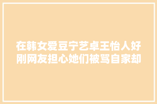 在韩女爱豆宁艺卓王怡人好刚网友担心她们被骂自家却先骂上