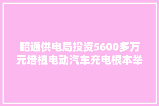 昭通供电局投资5600多万元培植电动汽车充电根本举动办法