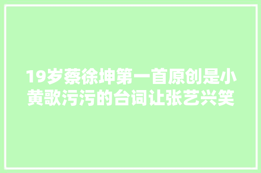 19岁蔡徐坤第一首原创是小黄歌污污的台词让张艺兴笑出鹅叫声