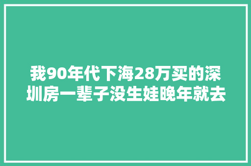 我90年代下海28万买的深圳房一辈子没生娃晚年就去养老院