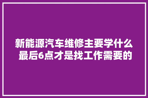 新能源汽车维修主要学什么 最后6点才是找工作需要的 汽车知识