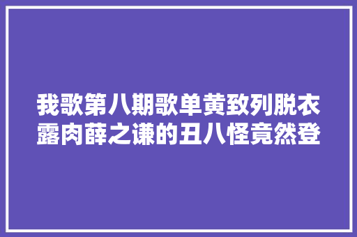 我歌第八期歌单黄致列脱衣露肉薛之谦的丑八怪竟然登台了