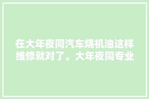在大年夜同汽车烧机油这样维修就对了。大年夜同专业治理奥迪大年夜众