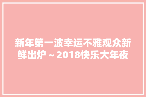 新年第一波幸运不雅观众新鲜出炉～2018快乐大年夜巴发车啦