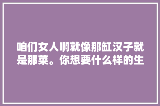 咱们女人啊就像那缸汉子就是那菜。你想要什么样的生活