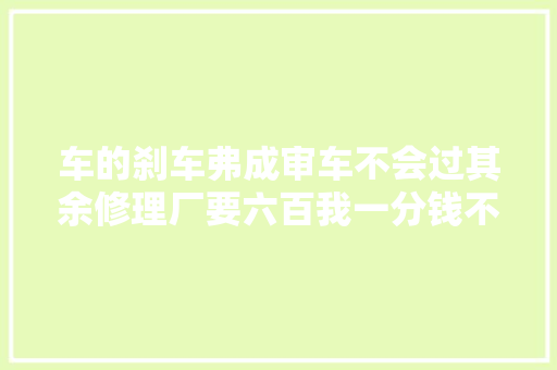 车的刹车弗成审车不会过其余修理厂要六百我一分钱不要就修好