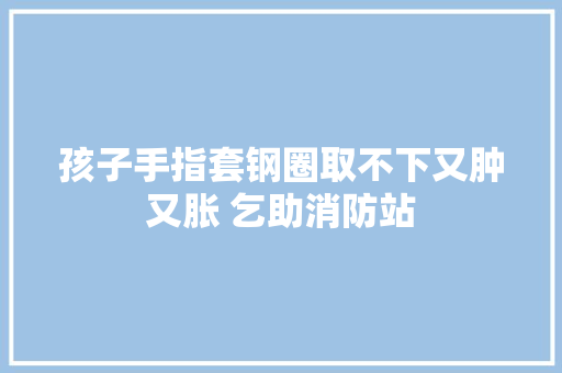 孩子手指套钢圈取不下又肿又胀 乞助消防站